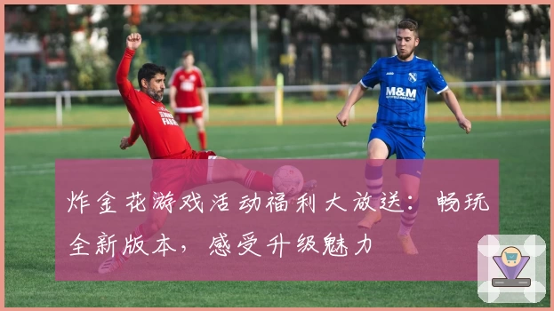 炸金花游戏活动福利大放送：畅玩全新版本，感受升级魅力