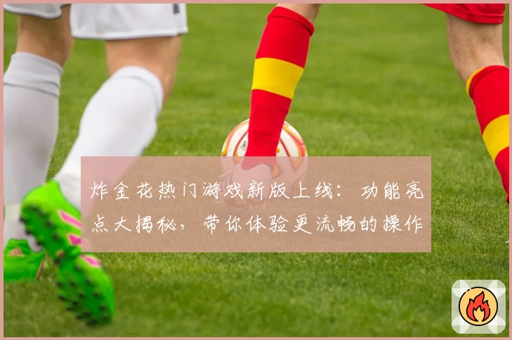 炸金花热门游戏新版上线：功能亮点大揭秘，带你体验更流畅的操作与全新玩法