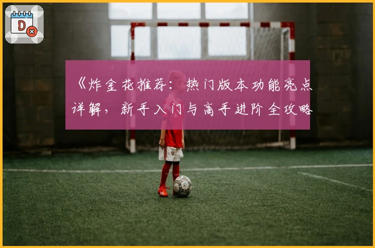 《炸金花推荐：热门版本功能亮点详解，新手入门与高手进阶全攻略》