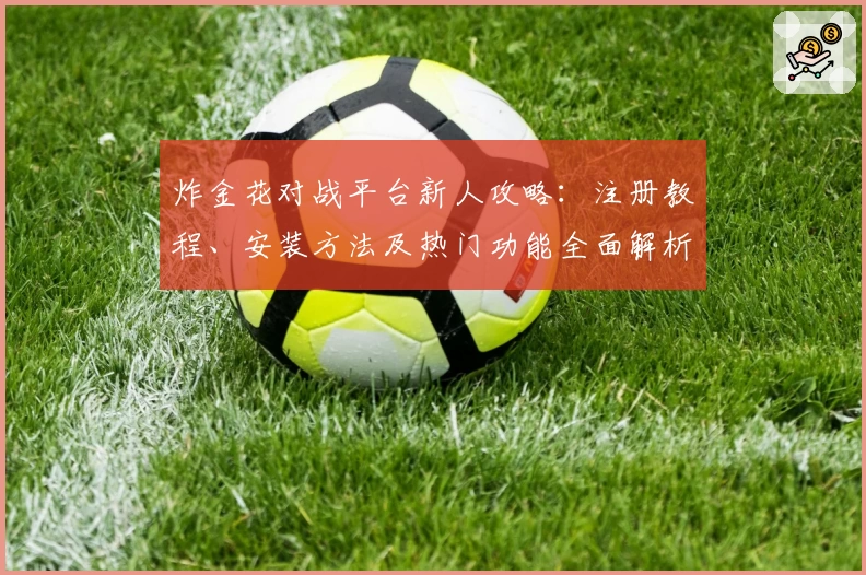 炸金花对战平台新人攻略:注册教程、安装方法及热门功能全面解析