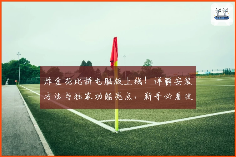 炸金花比拼电脑版上线!详解安装方法与独家功能亮点,新手必看攻略