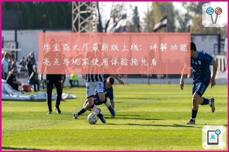 炸金花大厅最新版上线:详解功能亮点与玩家使用体验抢先看