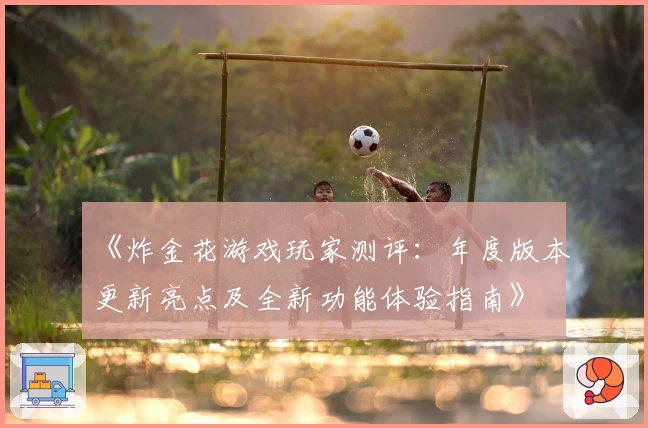 《炸金花游戏玩家测评:年度版本更新亮点及全新功能体验指南》