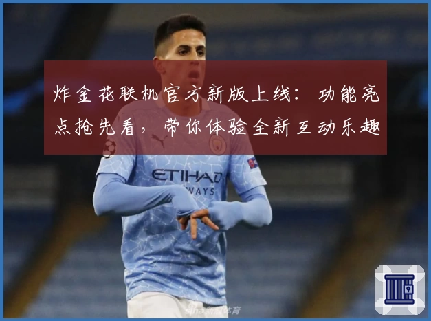 炸金花联机官方新版上线：功能亮点抢先看，带你体验全新互动乐趣
