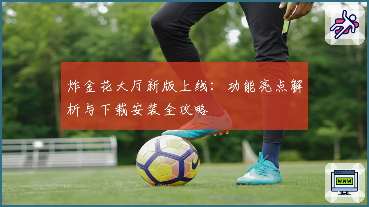 炸金花大厅新版上线：功能亮点解析与下载安装全攻略