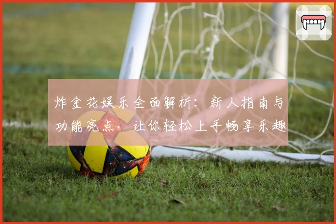 炸金花娱乐全面解析：新人指南与功能亮点，让你轻松上手畅享乐趣体验