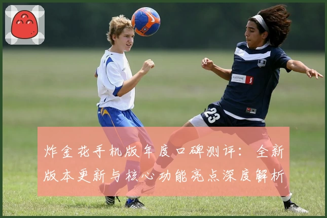 炸金花手机版年度口碑测评：全新版本更新与核心功能亮点深度解析