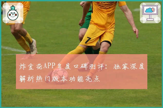 炸金花APP年度口碑测评：独家深度解析热门版本功能亮点