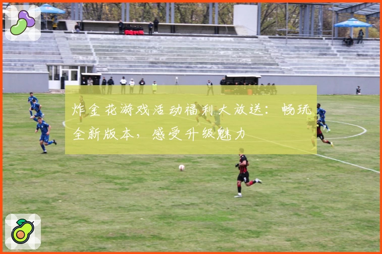 炸金花游戏活动福利大放送：畅玩全新版本，感受升级魅力