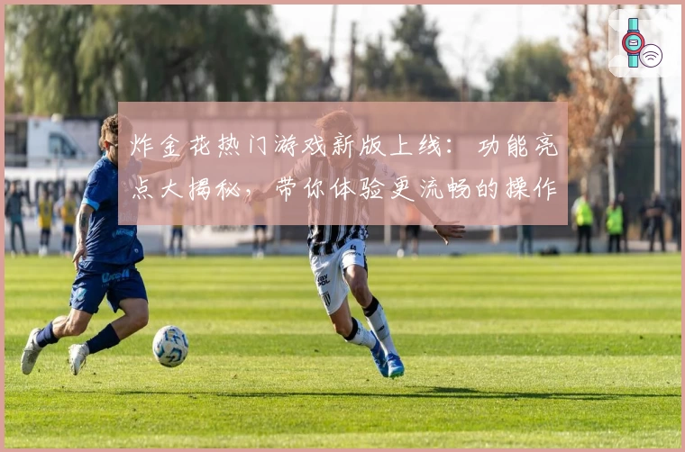 炸金花热门游戏新版上线：功能亮点大揭秘，带你体验更流畅的操作与全新玩法