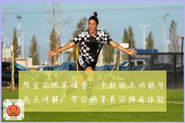 炸金花玩家福音：全新版本功能与亮点详解，带你畅享真实牌局体验
