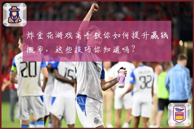 炸金花游戏高手教你如何提升赢钱概率，这些技巧你知道吗？
