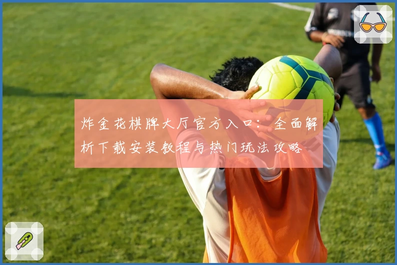 炸金花棋牌大厅官方入口：全面解析下载安装教程与热门玩法攻略