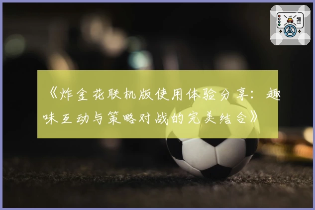 《炸金花联机版使用体验分享：趣味互动与策略对战的完美结合》