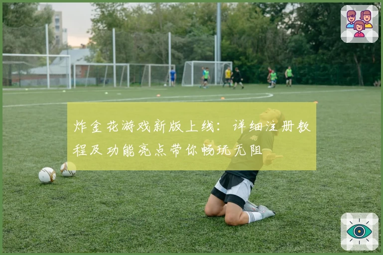 炸金花游戏新版上线：详细注册教程及功能亮点带你畅玩无阻