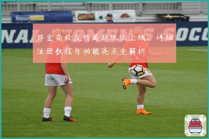 炸金花好友约局新玩法上线：详细注册教程与功能亮点全解析