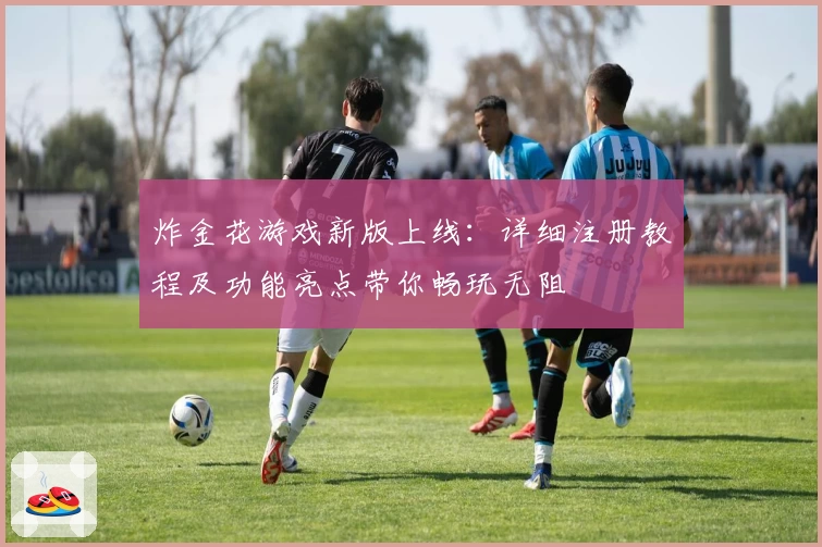 炸金花游戏新版上线：详细注册教程及功能亮点带你畅玩无阻