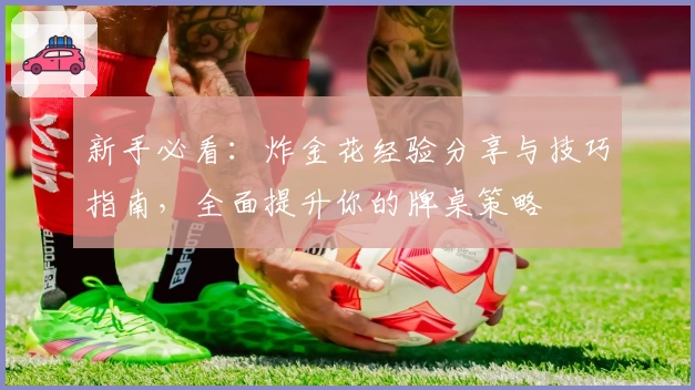 新手必看：炸金花经验分享与技巧指南，全面提升你的牌桌策略